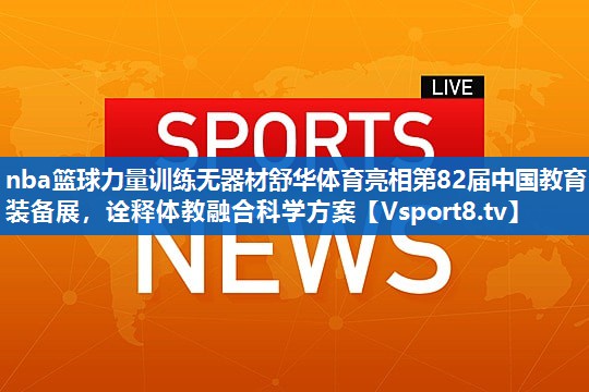 nba篮球力量训练无器材舒华体育亮相第82届中国教育装备展，诠释体教融合科学方案
